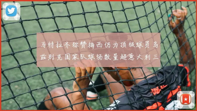 马特拉齐称赞梅西仍为顶级球员乌兹别克国家队球场数量超意大利三倍