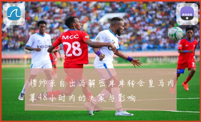 穆帅亲自出马解密库库转会皇马内幕48小时内的决策与影响