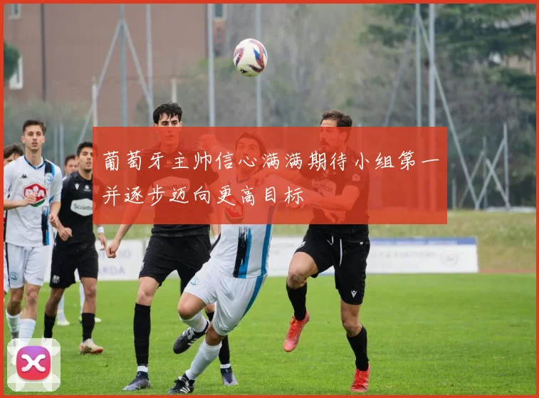 葡萄牙主帅信心满满期待小组第一并逐步迈向更高目标