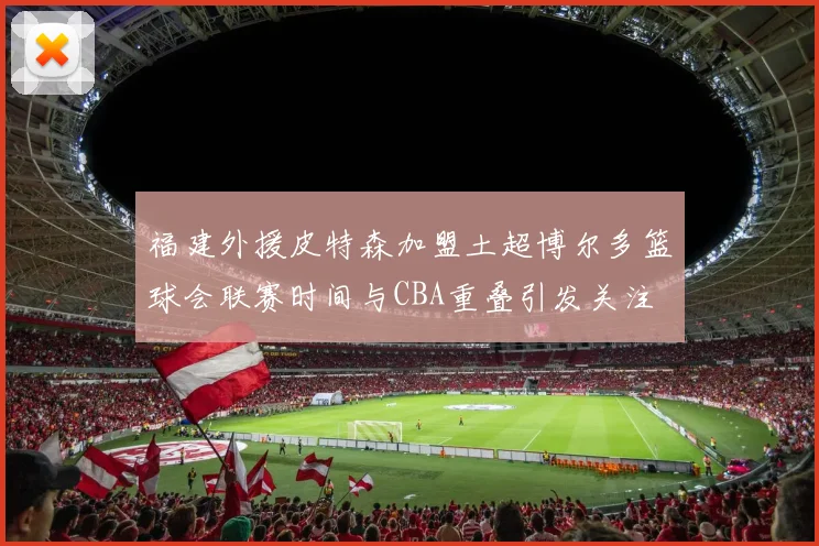 福建外援皮特森加盟土超博尔多篮球会联赛时间与CBA重叠引发关注