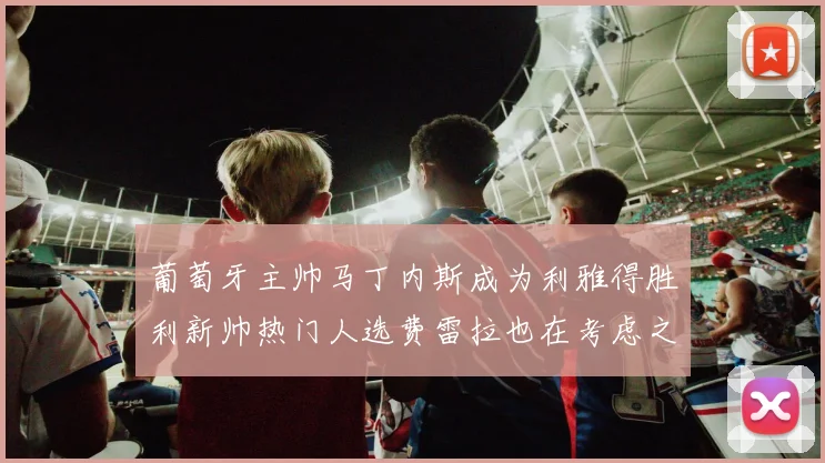 葡萄牙主帅马丁内斯成为利雅得胜利新帅热门人选费雷拉也在考虑之中