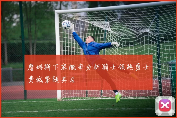 詹姆斯下家概率分析骑士领跑勇士费城紧随其后