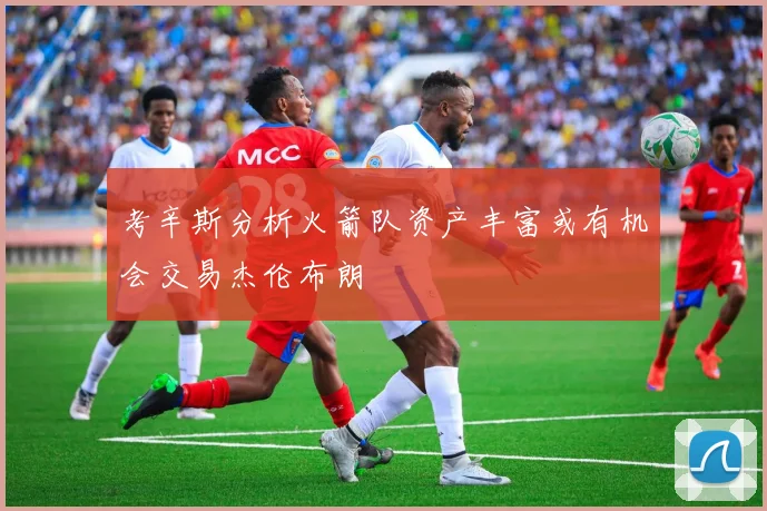 考辛斯分析火箭队资产丰富或有机会交易杰伦布朗
