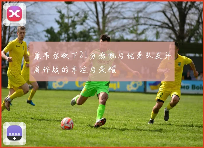 康韦尔砍下21分感慨与优秀队友并肩作战的幸运与荣耀