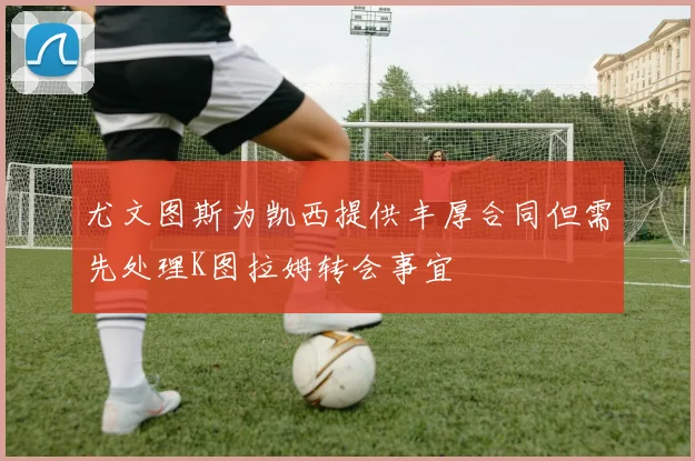尤文图斯为凯西提供丰厚合同但需先处理K图拉姆转会事宜